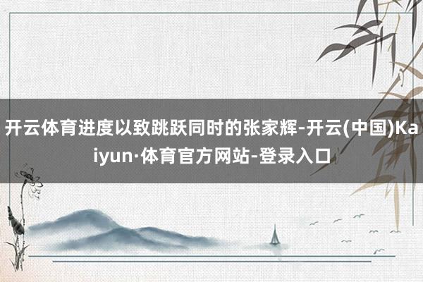 开云体育进度以致跳跃同时的张家辉-开云(中国)Kaiyun·体育官方网站-登录入口