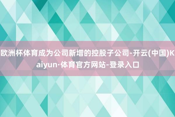 欧洲杯体育成为公司新增的控股子公司-开云(中国)Kaiyun·体育官方网站-登录入口