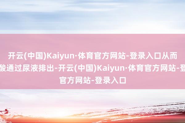 开云(中国)Kaiyun·体育官方网站-登录入口从而促进尿酸通过尿液排出-开云(中国)Kaiyun·体育官方网站-登录入口