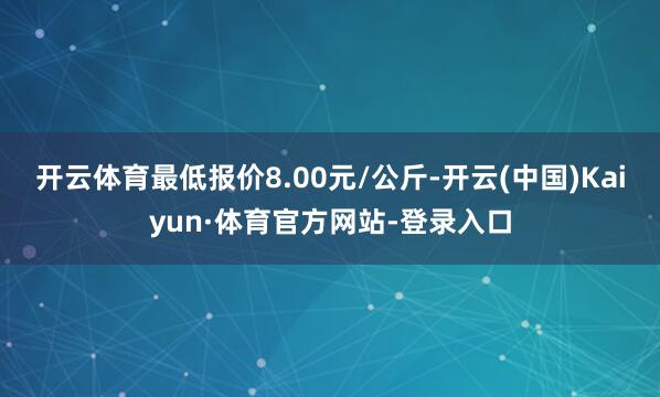 开云体育最低报价8.00元/公斤-开云(中国)Kaiyun·体育官方网站-登录入口