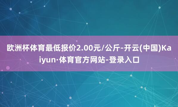 欧洲杯体育最低报价2.00元/公斤-开云(中国)Kaiyun·体育官方网站-登录入口