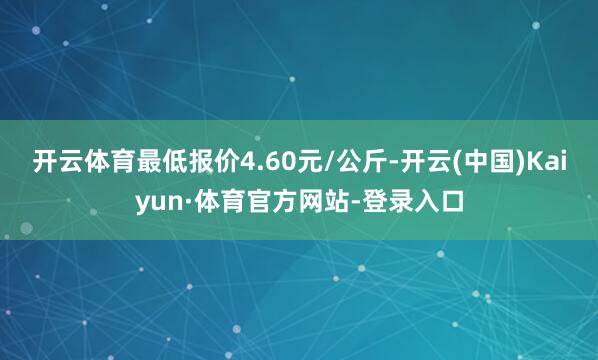 开云体育最低报价4.60元/公斤-开云(中国)Kaiyun·体育官方网站-登录入口