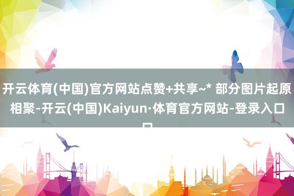 开云体育(中国)官方网站点赞+共享~* 部分图片起原相聚-开云(中国)Kaiyun·体育官方网站-登录入口