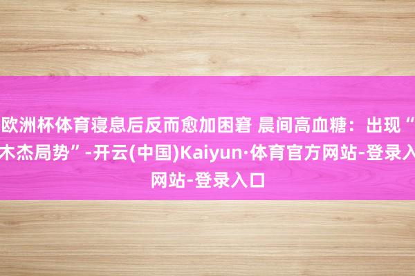 欧洲杯体育寝息后反而愈加困窘 晨间高血糖：出现“苏木杰局势”-开云(中国)Kaiyun·体育官方网站-登录入口