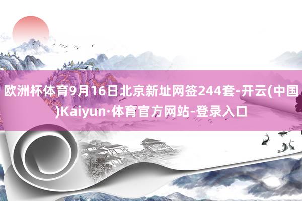 欧洲杯体育9月16日北京新址网签244套-开云(中国)Kaiyun·体育官方网站-登录入口