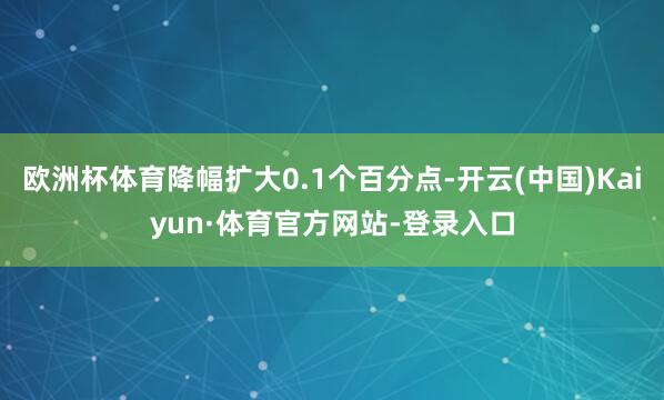 欧洲杯体育降幅扩大0.1个百分点-开云(中国)Kaiyun·体育官方网站-登录入口
