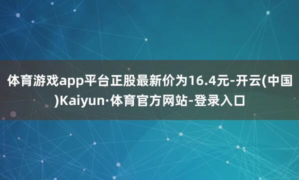 体育游戏app平台正股最新价为16.4元-开云(中国)Kaiyun·体育官方网站-登录入口