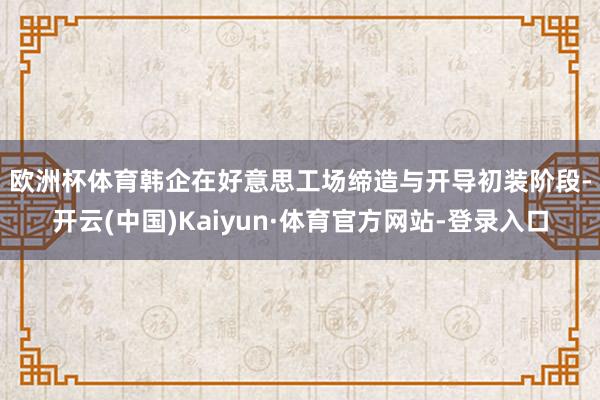 欧洲杯体育　　韩企在好意思工场缔造与开导初装阶段-开云(中国)Kaiyun·体育官方网站-登录入口