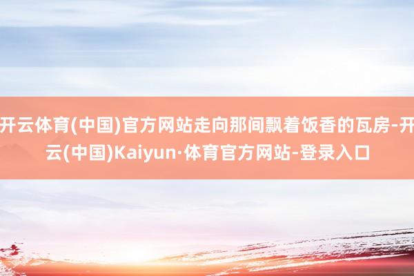 开云体育(中国)官方网站走向那间飘着饭香的瓦房-开云(中国)Kaiyun·体育官方网站-登录入口