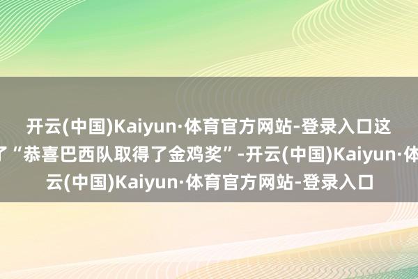 开云(中国)Kaiyun·体育官方网站-登录入口这新闻标题里竟然蹦出了“恭喜巴西队取得了金鸡奖”-开云(中国)Kaiyun·体育官方网站-登录入口