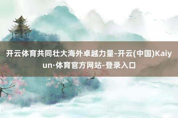 开云体育共同壮大海外卓越力量-开云(中国)Kaiyun·体育官方网站-登录入口