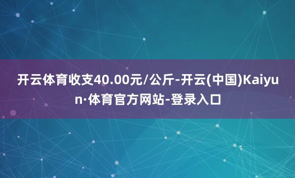 开云体育收支40.00元/公斤-开云(中国)Kaiyun·体育官方网站-登录入口