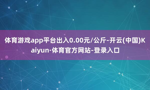 体育游戏app平台出入0.00元/公斤-开云(中国)Kaiyun·体育官方网站-登录入口
