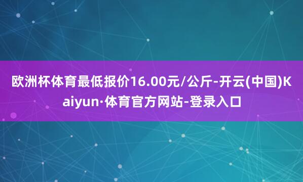 欧洲杯体育最低报价16.00元/公斤-开云(中国)Kaiyun·体育官方网站-登录入口