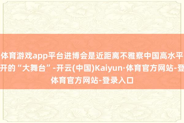 体育游戏app平台进博会是近距离不雅察中国高水平对外洞开的“大舞台”-开云(中国)Kaiyun·体育官方网站-登录入口