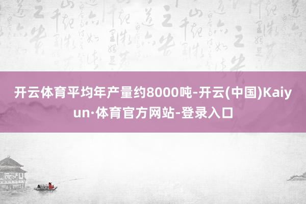 开云体育平均年产量约8000吨-开云(中国)Kaiyun·体育官方网站-登录入口