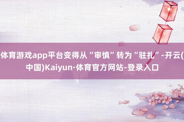 体育游戏app平台变得从“审慎”转为“驻扎”-开云(中国)Kaiyun·体育官方网站-登录入口