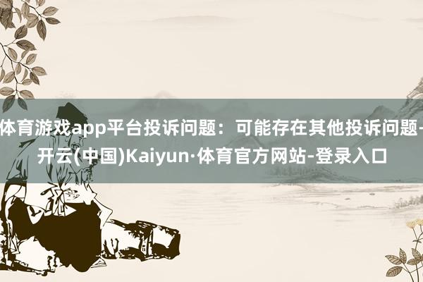 体育游戏app平台投诉问题：可能存在其他投诉问题-开云(中国)Kaiyun·体育官方网站-登录入口
