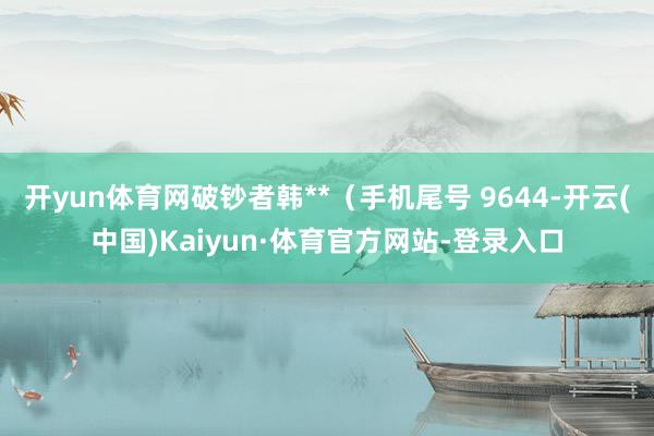 开yun体育网破钞者韩**（手机尾号 9644-开云(中国)Kaiyun·体育官方网站-登录入口