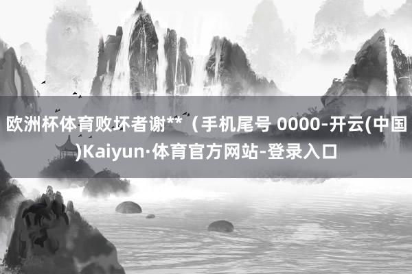 欧洲杯体育败坏者谢**（手机尾号 0000-开云(中国)Kaiyun·体育官方网站-登录入口