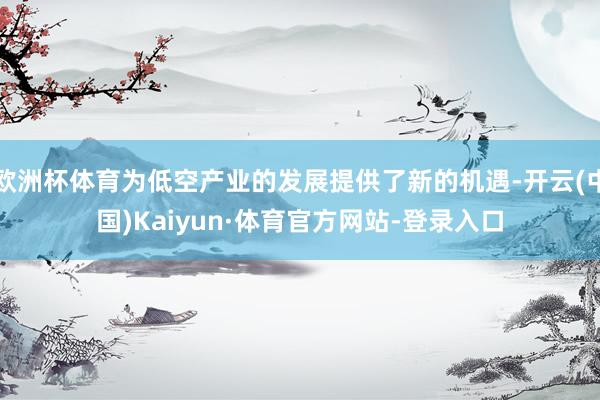欧洲杯体育为低空产业的发展提供了新的机遇-开云(中国)Kaiyun·体育官方网站-登录入口