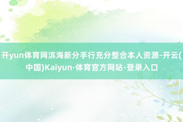 开yun体育网滨海新分手行充分整合本人资源-开云(中国)Kaiyun·体育官方网站-登录入口