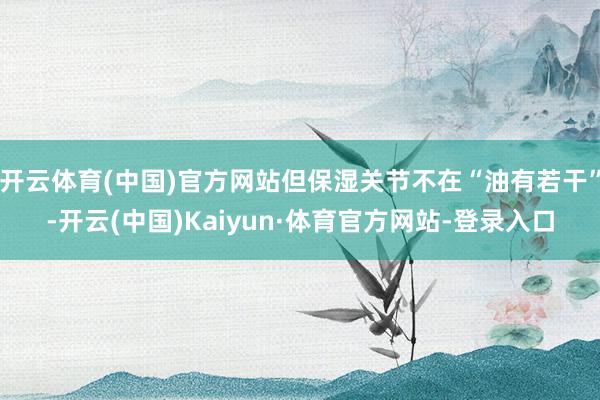 开云体育(中国)官方网站但保湿关节不在“油有若干”-开云(中国)Kaiyun·体育官方网站-登录入口