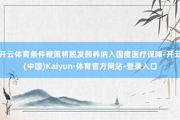 开云体育条件鞭策将脱发颐养纳入国度医疗保障-开云(中国)Kaiyun·体育官方网站-登录入口