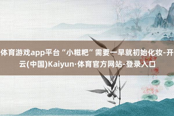 体育游戏app平台“小糍粑”需要一早就初始化妆-开云(中国)Kaiyun·体育官方网站-登录入口