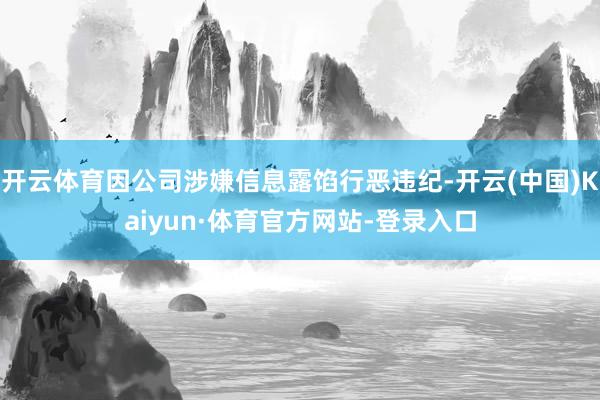 开云体育因公司涉嫌信息露馅行恶违纪-开云(中国)Kaiyun·体育官方网站-登录入口