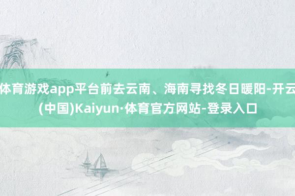体育游戏app平台前去云南、海南寻找冬日暖阳-开云(中国)Kaiyun·体育官方网站-登录入口