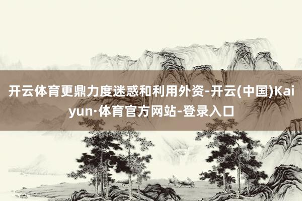 开云体育更鼎力度迷惑和利用外资-开云(中国)Kaiyun·体育官方网站-登录入口