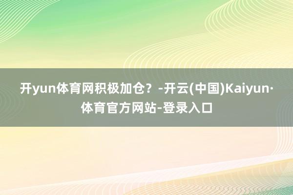 开yun体育网积极加仓？-开云(中国)Kaiyun·体育官方网站-登录入口