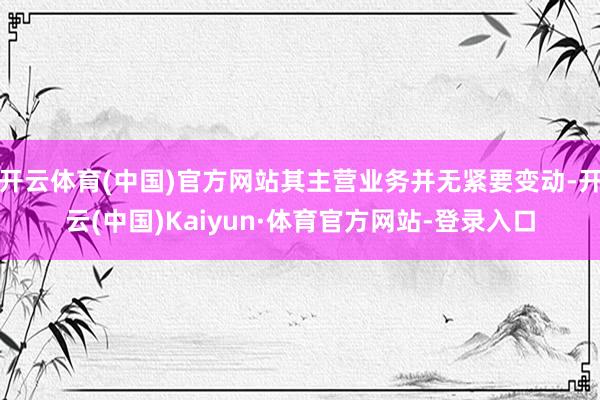 开云体育(中国)官方网站其主营业务并无紧要变动-开云(中国)Kaiyun·体育官方网站-登录入口