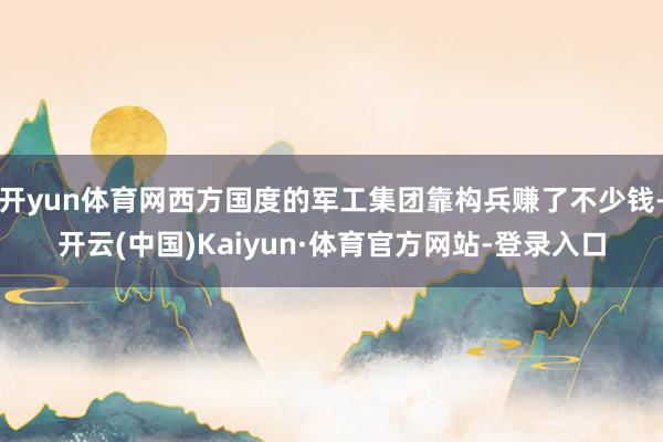 开yun体育网西方国度的军工集团靠构兵赚了不少钱-开云(中国)Kaiyun·体育官方网站-登录入口
