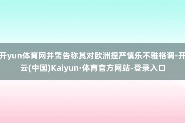 开yun体育网并警告称其对欧洲捏严慎乐不雅格调-开云(中国)Kaiyun·体育官方网站-登录入口