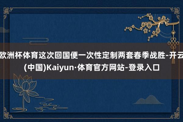 欧洲杯体育这次回国便一次性定制两套春季战胜-开云(中国)Kaiyun·体育官方网站-登录入口